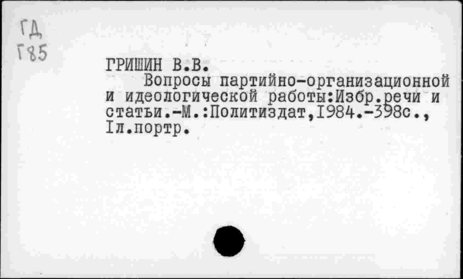 ﻿ГРИШИН в.в.
Вопросы партийно-организационной и идеологической работы:Избр.речи и статьи.-М.Политиздат,1984.-398с., Рл.портр.